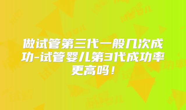 做试管第三代一般几次成功-试管婴儿第3代成功率更高吗!