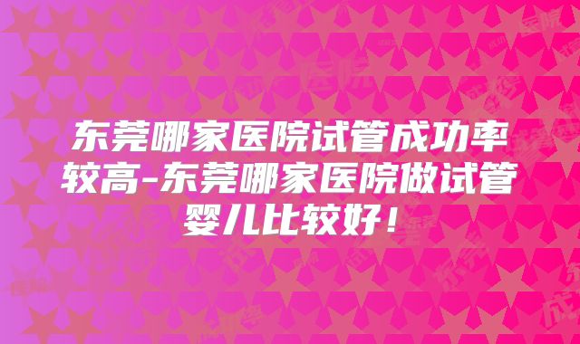 东莞哪家医院试管成功率较高-东莞哪家医院做试管婴儿比较好！