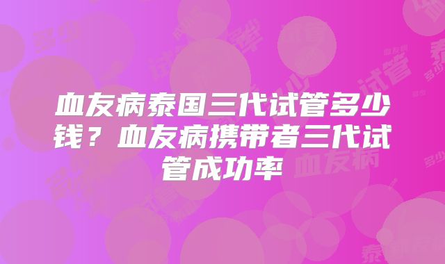 血友病泰国三代试管多少钱？血友病携带者三代试管成功率