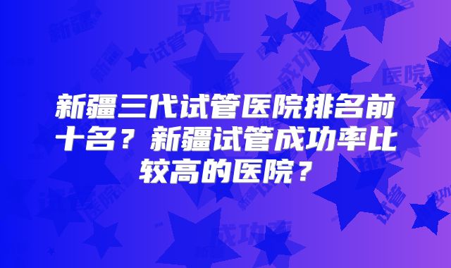 新疆三代试管医院排名前十名?新疆试管成功率比较高的医院?