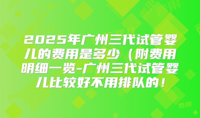 2025年广州三代试管婴儿的费用是多少（附费用明细一览-广州三代试管婴儿比较好不用排队的！