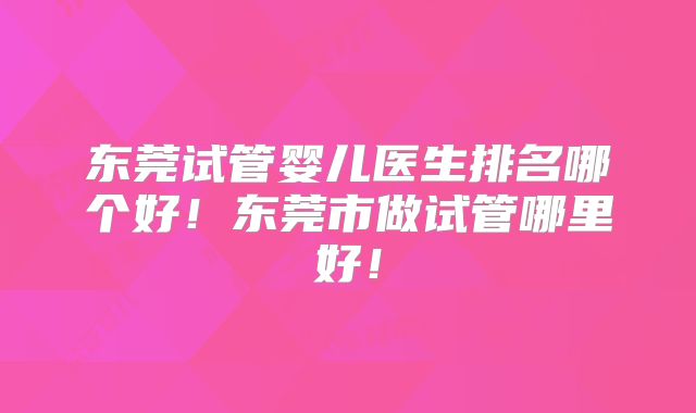 东莞试管婴儿医生排名哪个好！东莞市做试管哪里好！