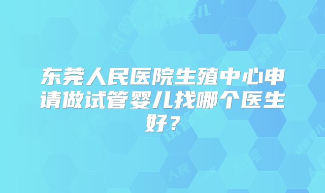东莞人民医院生殖中心申请做试管婴儿找哪个医生好?
