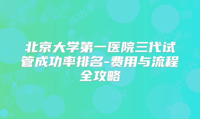 北京大学第一医院三代试管成功率排名-费用与流程全攻略