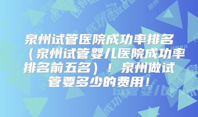 泉州试管医院成功率排名(泉州试管婴儿医院成功率排名前五名)!泉州做试管要多少的费用!