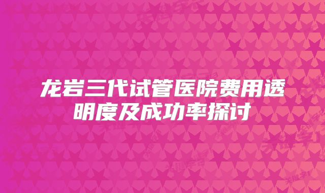龙岩三代试管医院费用透明度及成功率探讨