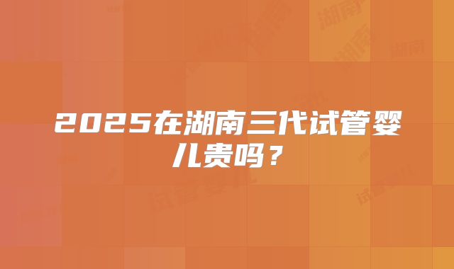 2025在湖南三代试管婴儿贵吗？