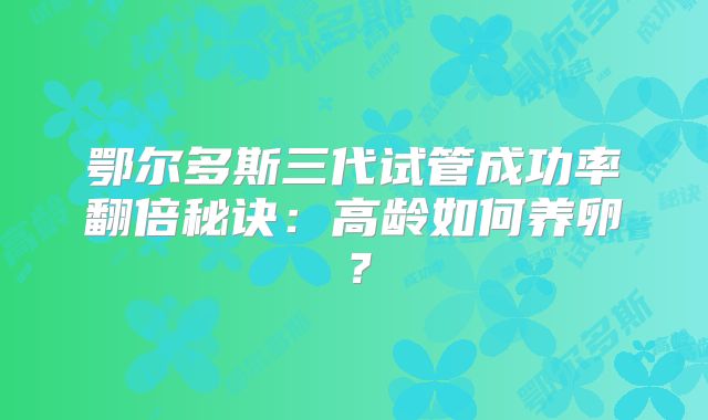 鄂尔多斯三代试管成功率翻倍秘诀：高龄如何养卵？