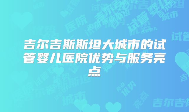 吉尔吉斯斯坦大城市的试管婴儿医院优势与服务亮点