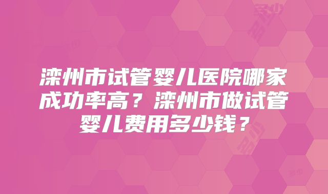 滦州市试管婴儿医院哪家成功率高?滦州市做试管婴儿费用多少钱?