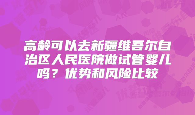 高龄可以去新疆维吾尔自治区人民医院做试管婴儿吗?优势和风险比较