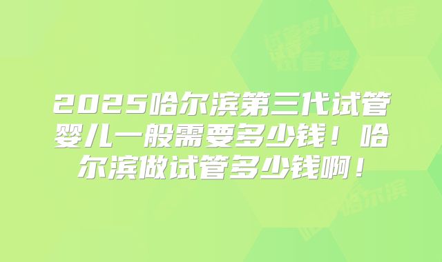 2025哈尔滨第三代试管婴儿一般需要多少钱!哈尔滨做试管多少钱啊!
