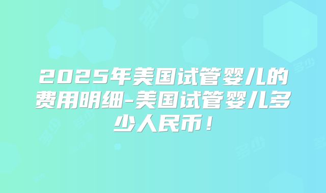 2025年美国试管婴儿的费用明细-美国试管婴儿多少人民币！