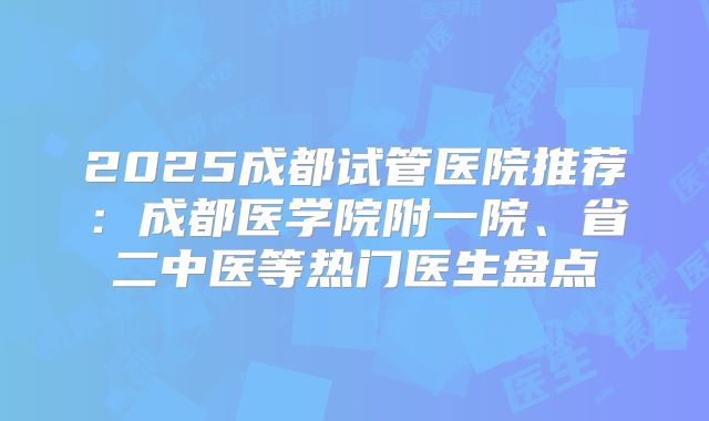 2025成都试管医院推荐：成都医学院附一院、省二中医等热门医生盘点