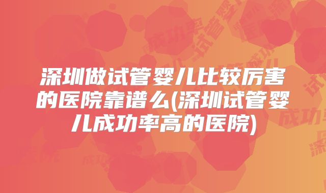 深圳做试管婴儿比较厉害的医院靠谱么(深圳试管婴儿成功率高的医院)