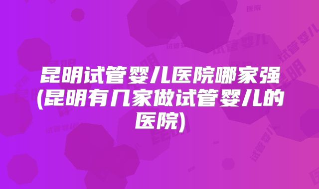 昆明试管婴儿医院哪家强(昆明有几家做试管婴儿的医院)