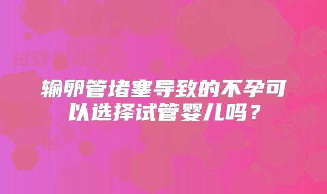 输卵管堵塞导致的不孕可以选择试管婴儿吗?