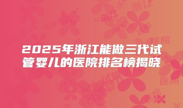 2025年浙江能做三代试管婴儿的医院排名榜揭晓