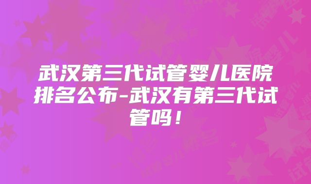 武汉第三代试管婴儿医院排名公布-武汉有第三代试管吗!