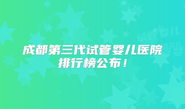 成都第三代试管婴儿医院排行榜公布!