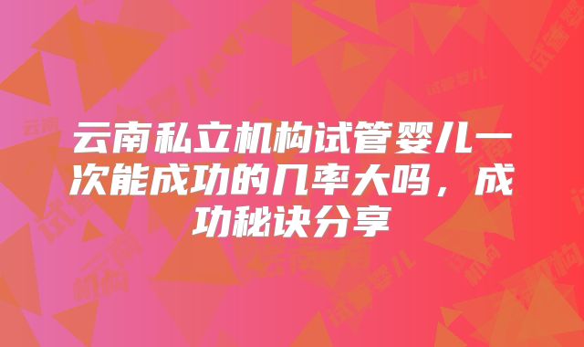 云南私立机构试管婴儿一次能成功的几率大吗,成功秘诀分享