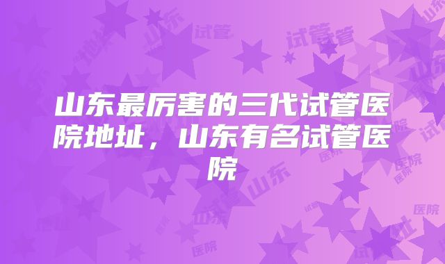 山东最厉害的三代试管医院地址，山东有名试管医院
