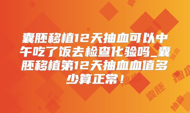 囊胚移植12天抽血可以中午吃了饭去检查化验吗_囊胚移植第12天抽血血值多少算正常！