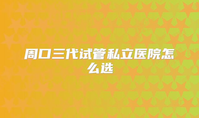 周口三代试管私立医院怎么选