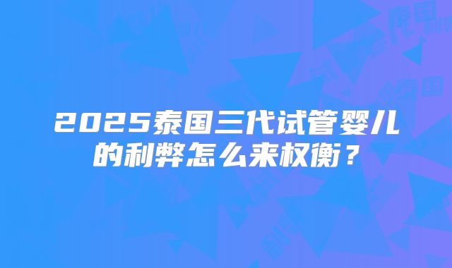 2025泰国三代试管婴儿的利弊怎么来权衡？