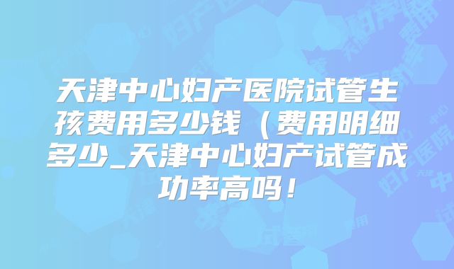 天津中心妇产医院试管生孩费用多少钱(费用明细多少_天津中心妇产试管成功率高吗!
