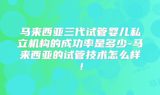 马来西亚三代试管婴儿私立机构的成功率是多少-马来西亚的试管技术怎么样！