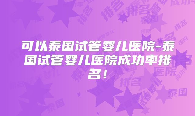 可以泰国试管婴儿医院-泰国试管婴儿医院成功率排名！