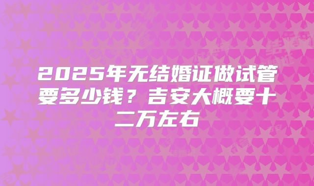 2025年无结婚证做试管要多少钱?吉安大概要十二万左右