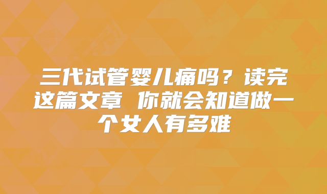 三代试管婴儿痛吗？读完这篇文章 你就会知道做一个女人有多难