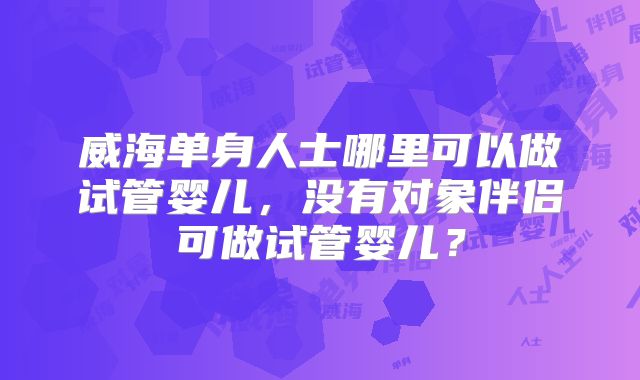 威海单身人士哪里可以做试管婴儿，没有对象伴侣可做试管婴儿？