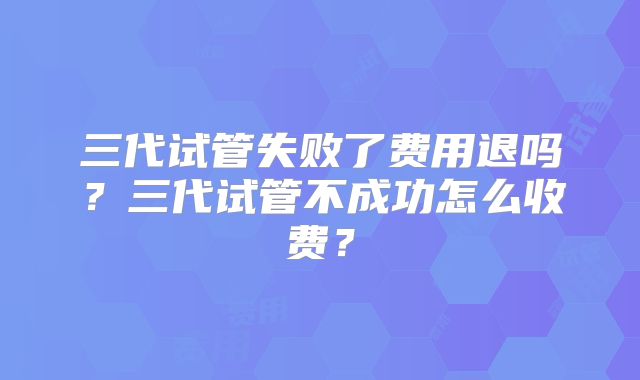 三代试管失败了费用退吗？三代试管不成功怎么收费？