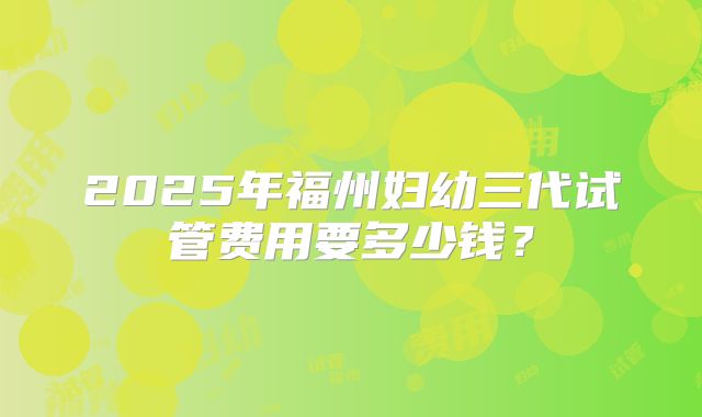2025年福州妇幼三代试管费用要多少钱？