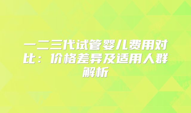 一二三代试管婴儿费用对比：价格差异及适用人群解析