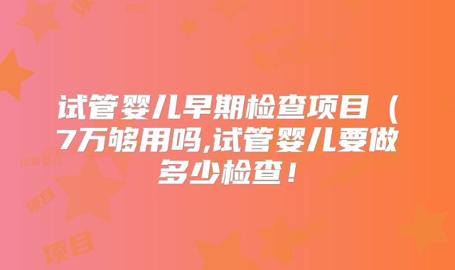 试管婴儿早期检查项目(7万够用吗,试管婴儿要做多少检查!