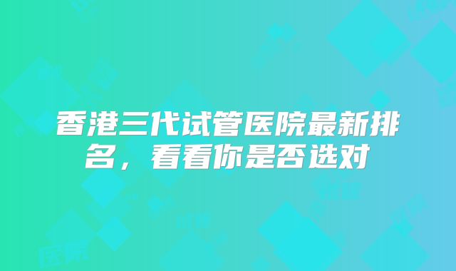香港三代试管医院最新排名，看看你是否选对