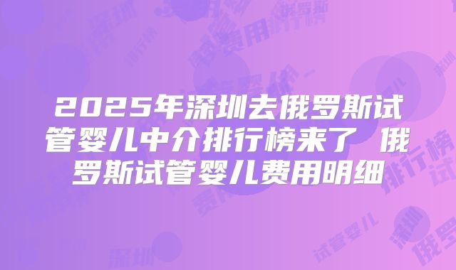 2025年深圳去俄罗斯试管婴儿中介排行榜来了 俄罗斯试管婴儿费用明细