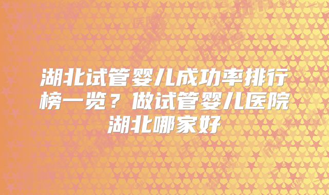 湖北试管婴儿成功率排行榜一览?做试管婴儿医院湖北哪家好