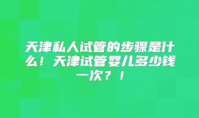 天津私人试管的步骤是什么!天津试管婴儿多少钱一次?!
