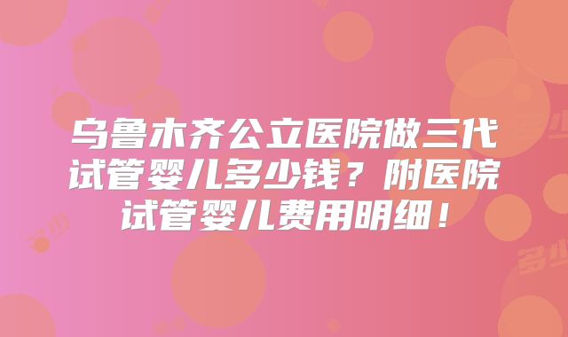 乌鲁木齐公立医院做三代试管婴儿多少钱？附医院试管婴儿费用明细！