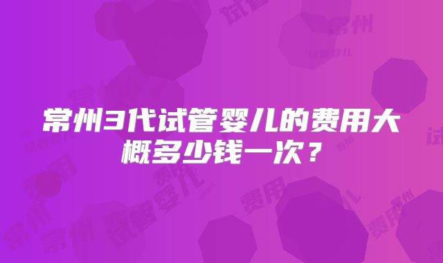 常州3代试管婴儿的费用大概多少钱一次？