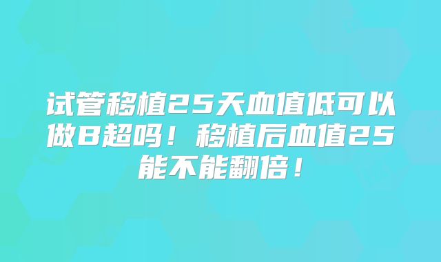 试管移植25天血值低可以做B超吗！移植后血值25能不能翻倍！