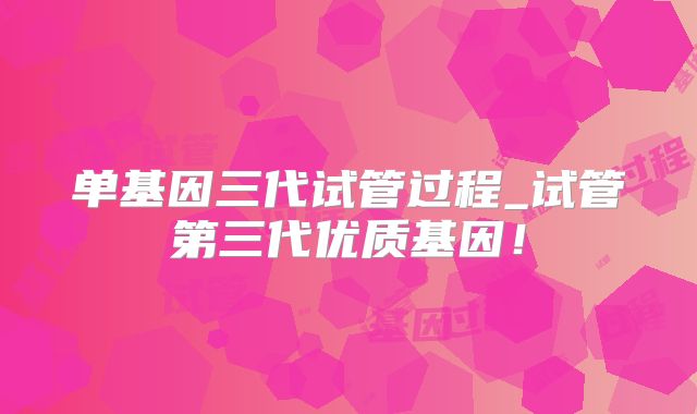 单基因三代试管过程_试管第三代优质基因!