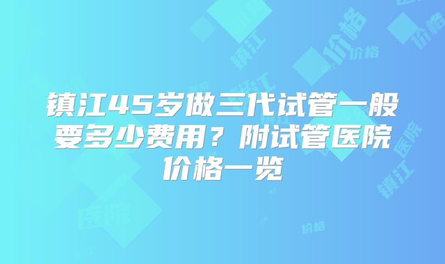 镇江45岁做三代试管一般要多少费用?附试管医院价格一览