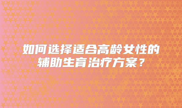 如何选择适合高龄女性的辅助生育治疗方案?