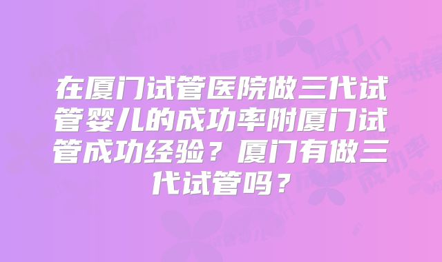 在厦门试管医院做三代试管婴儿的成功率附厦门试管成功经验？厦门有做三代试管吗？